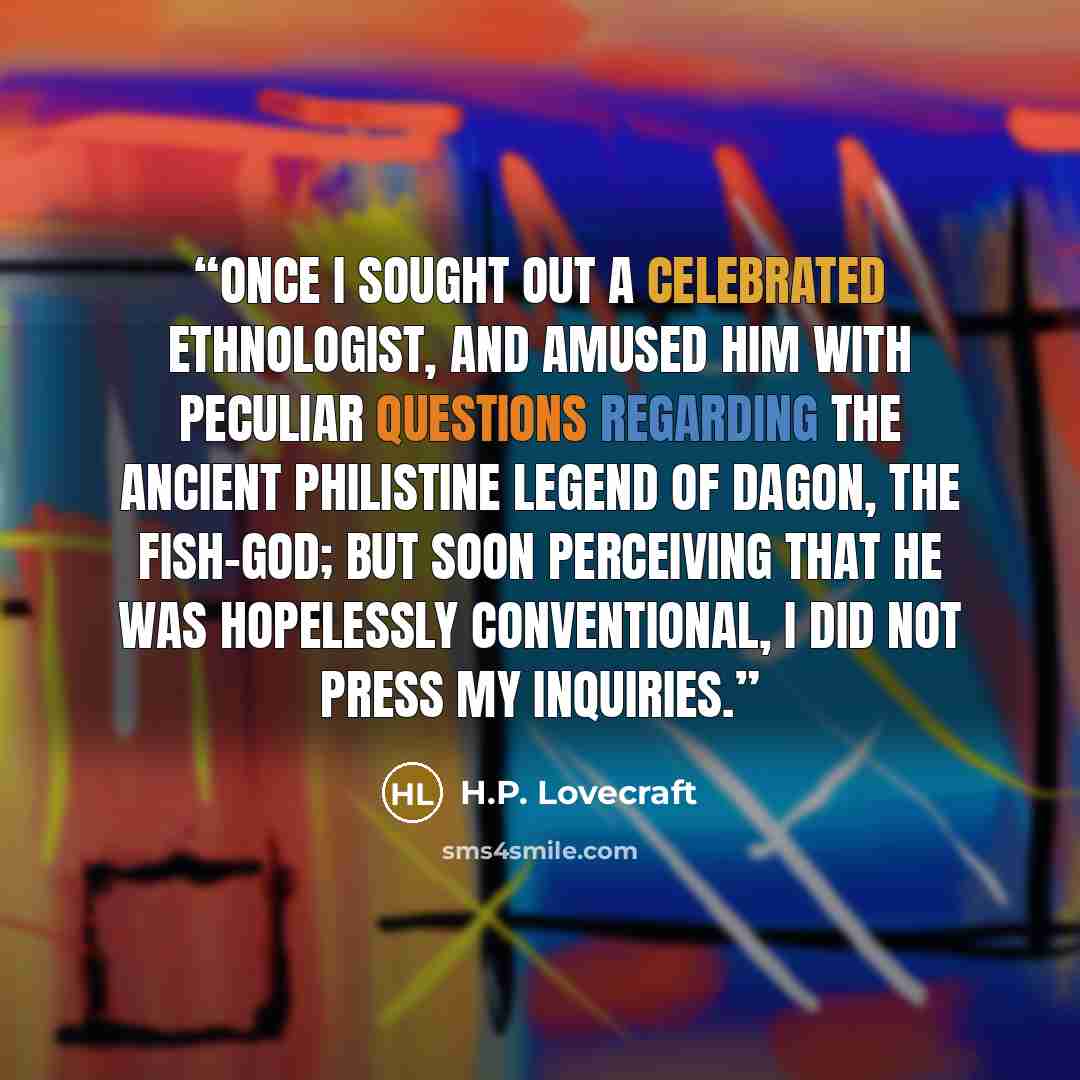 “Once I sought out a celebrated ethnologist, and amused him with peculiar questions regarding the ancient Philistine legend of Dagon, the Fish-God; but soon perceiving that he was hopelessly conventional, I did not press my inquiries.” quote by H.P. Lovecraft