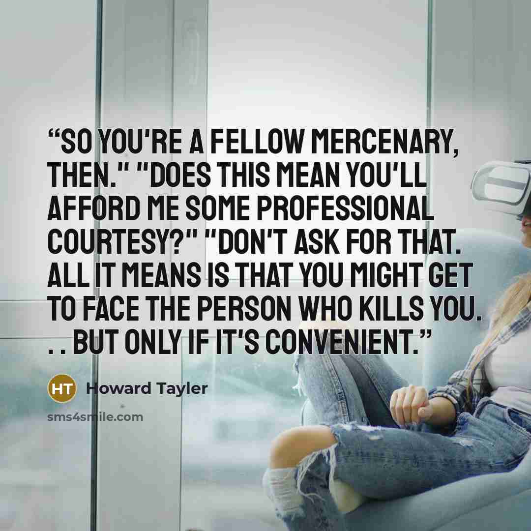 “So you're a fellow mercenary, then." "Does this mean you'll afford me some professional courtesy?" "Don't ask for that. All it means is that you might get to face the person who kills you. . . But only if it's convenient.” quote by Howard Tayler