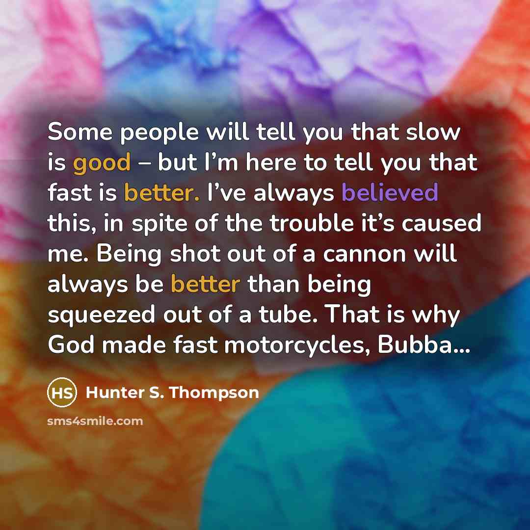 “Some people will tell you that slow is good – but I’m here to tell you that fast is better. I’ve always believed this, in spite of the trouble it’s caused me. Being shot out of a cannon will always be better than being squeezed out of a tube. That is why God made fast motorcycles, Bubba…” quote by Hunter S. Thompson