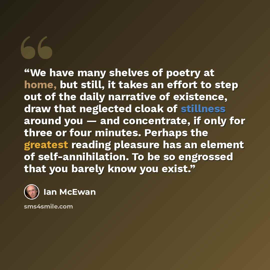“We have many shelves of poetry at home, but still, it takes an effort to step out of the daily narrative of existence, draw that neglected cloak of stillness around you — and concentrate, if only for three or four minutes. Perhaps the greatest reading pleasure has an element of self-annihilation…” quote by Ian McEwan