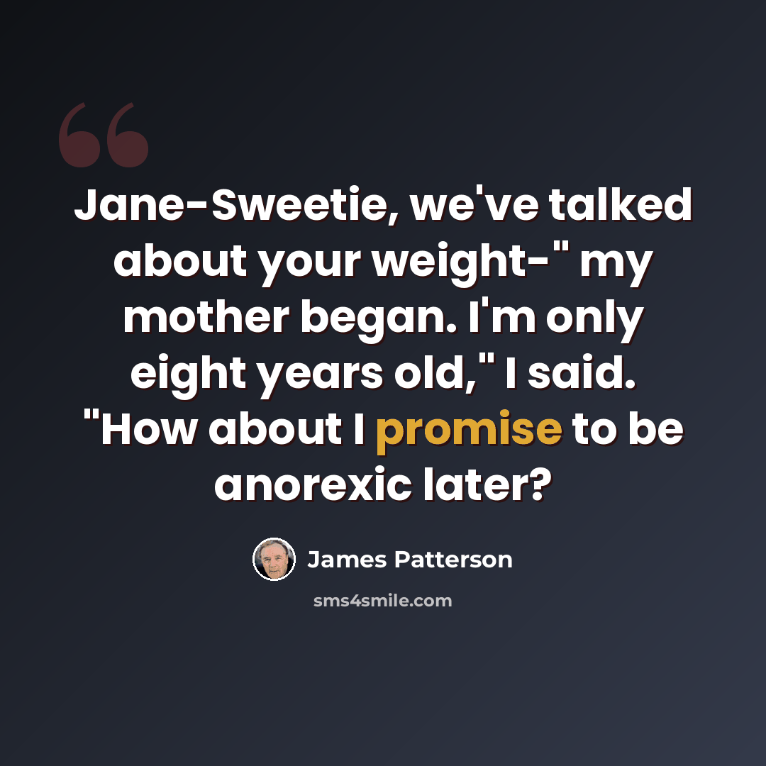 “Jane-Sweetie, we've talked about your weight-" my mother began. I'm only eight years old," I said. "How about I promise to be anorexic later?” quote by James Patterson