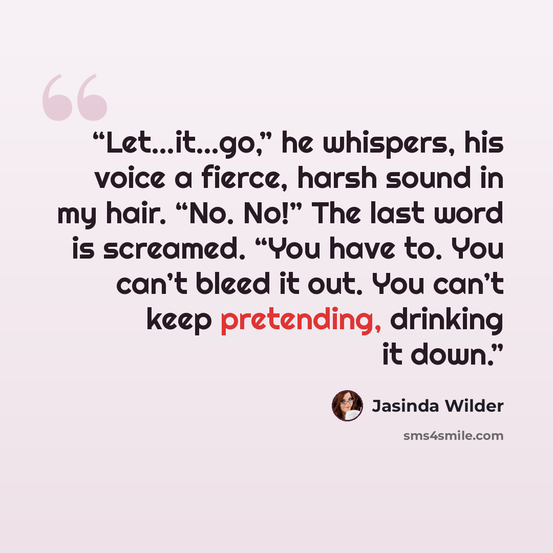 “Let…it…go,” he whispers, his voice a fierce, harsh sound in my hair. “No. No!” The last word is screamed. “You have to. You can’t bleed it out. You can’t keep pretending, drinking it down.” quote by Jasinda Wilder