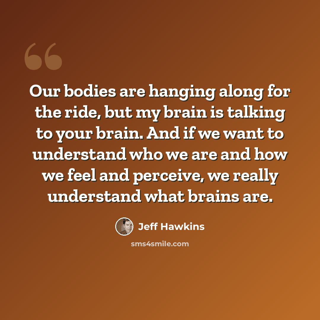 “Our bodies are hanging along for the ride, but my brain is talking to your brain. And if we want to understand who we are and how we feel and perceive, we really understand what brains are.” quote by Jeff Hawkins
