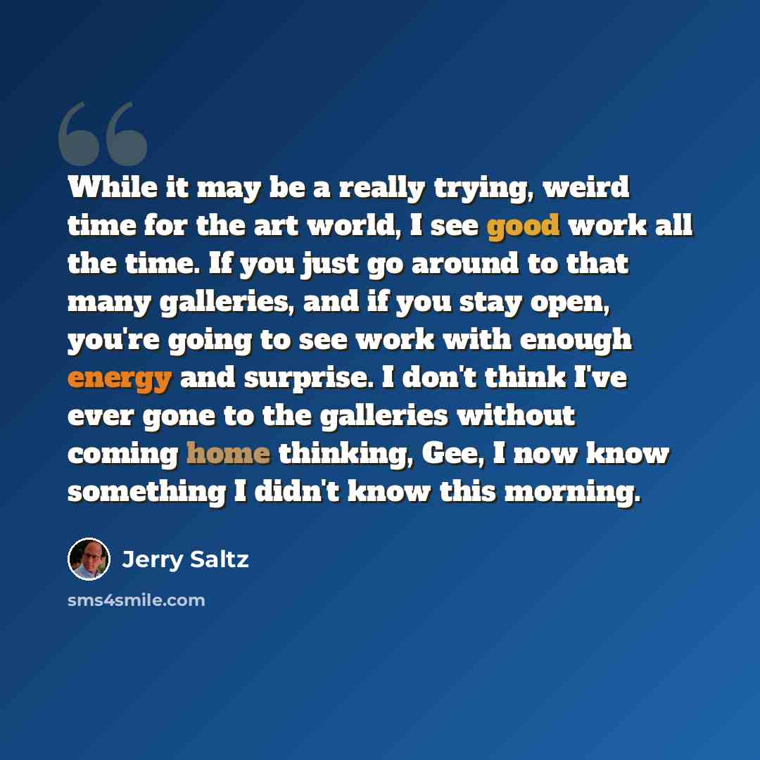 “While it may be a really trying, weird time for the art world, I see good work all the time. If you just go around to that many galleries, and if you stay open, you're going to see work with enough energy and surprise. I don't think I've ever gone to the galleries without coming home thinking…” quote by Jerry Saltz