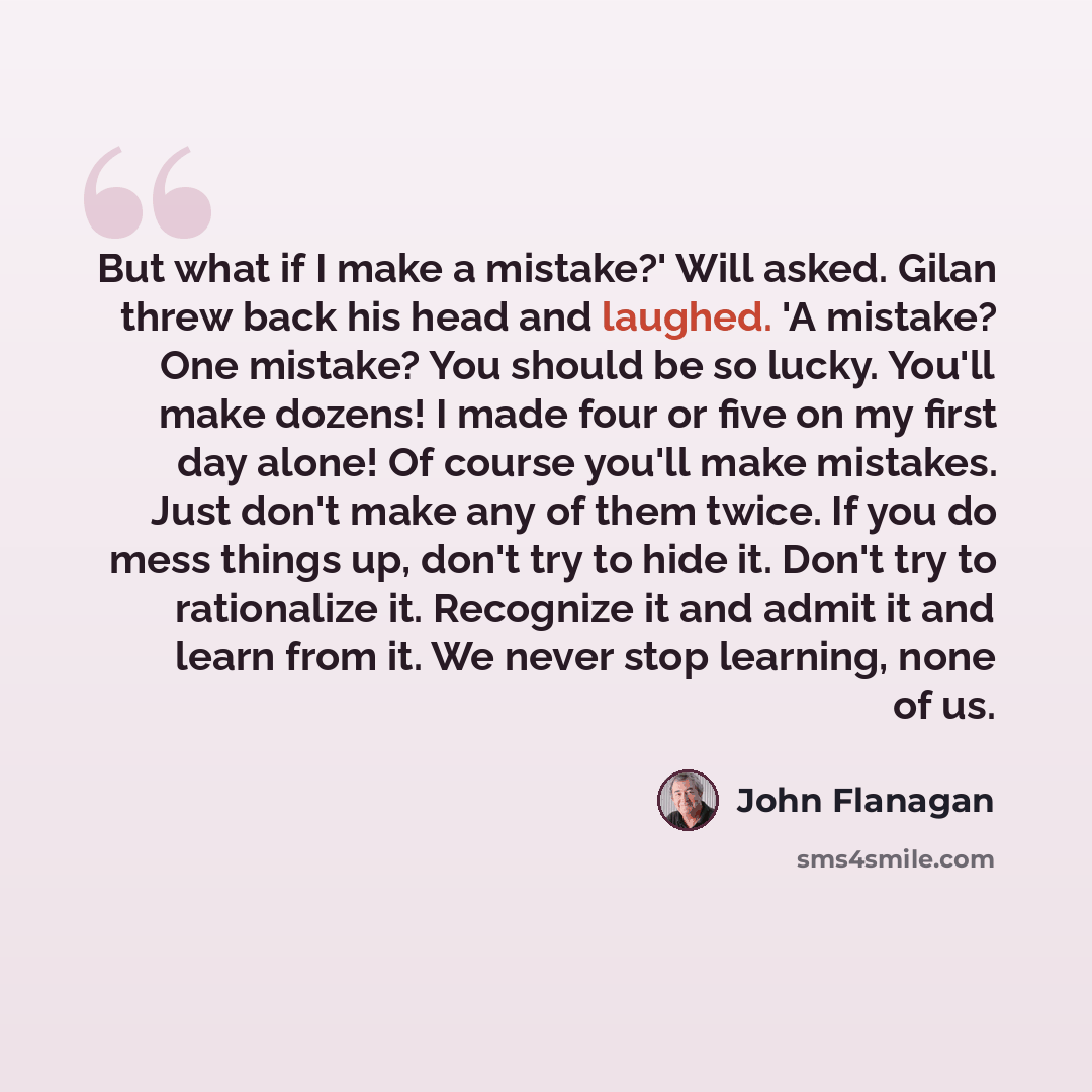 “But what if I make a mistake?' Will asked. Gilan threw back his head and laughed. 'A mistake? One mistake? You should be so lucky. You'll make dozens! I made four or five on my first day alone! Of course you'll make mistakes. Just don't make any of them twice. If you do mess things up, don't try…” quote by John Flanagan