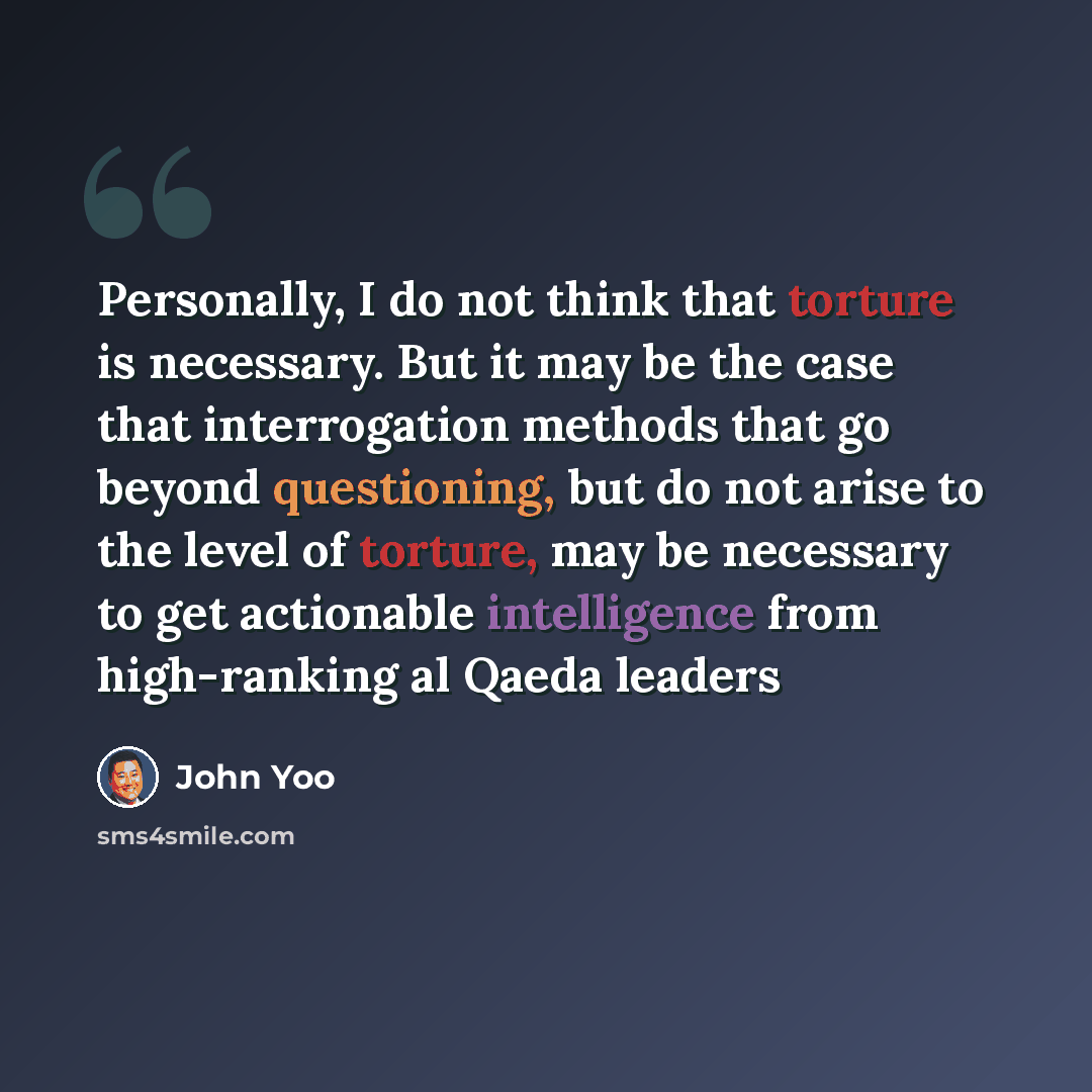 “Personally, I do not think that torture is necessary. But it may be the case that interrogation methods that go beyond questioning, but do not arise to the level of torture, may be necessary to get actionable intelligence from high-ranking al Qaeda leaders” quote by John Yoo