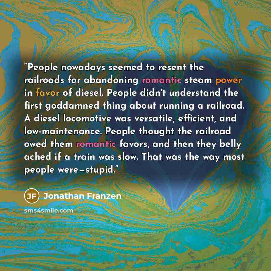 “People nowadays seemed to resent the railroads for abandoning romantic steam power in favor of diesel. People didn't understand the first goddamned thing about running a railroad. A diesel locomotive was versatile, efficient, and low-maintenance. People thought the railroad owed them romantic…” quote by Jonathan Franzen