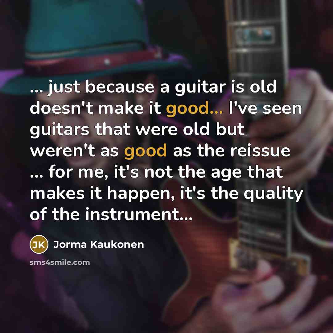 “... just because a guitar is old doesn't make it good... I've seen guitars that were old but weren't as good as the reissue ... for me, it's not the age that makes it happen, it's the quality of the instrument...” quote by Jorma Kaukonen