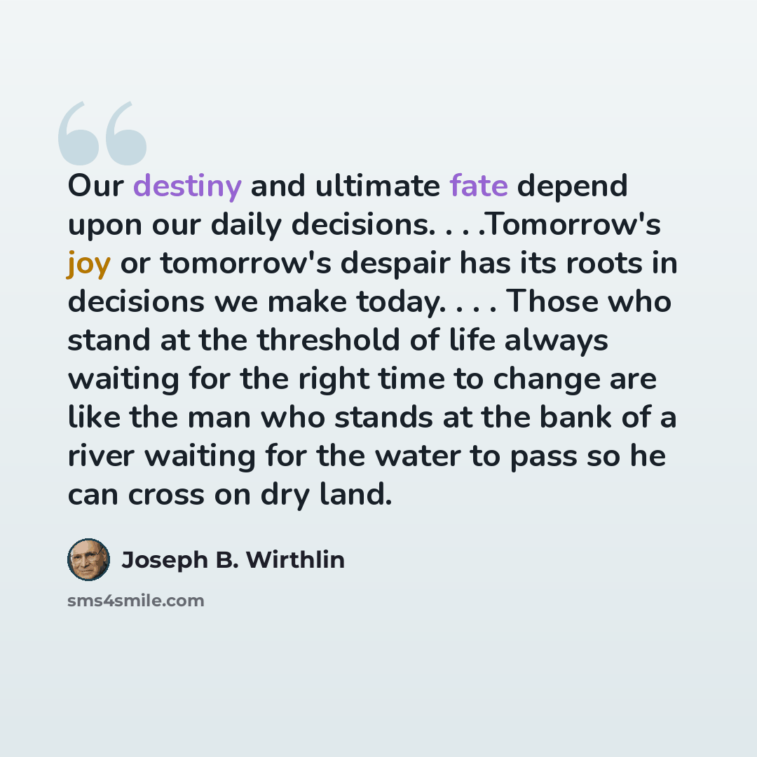 “Our destiny and ultimate fate depend upon our daily decisions. . . .Tomorrow's joy or tomorrow's despair has its roots in decisions we make today. . . . Those who stand at the threshold of life always waiting for the right time to change are like the man who stands at the bank of a river waiting…” quote by Joseph B. Wirthlin