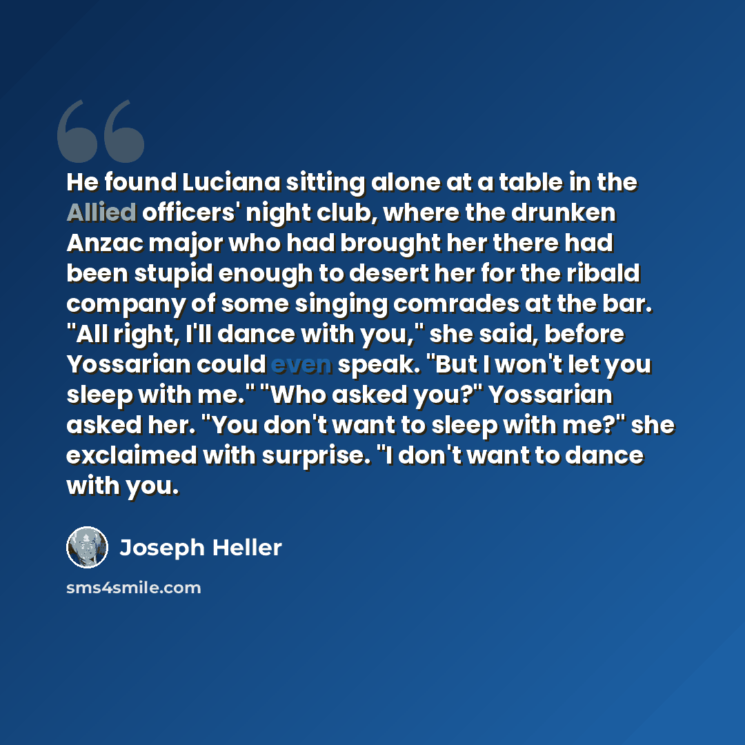 “He found Luciana sitting alone at a table in the Allied officers' night club, where the drunken Anzac major who had brought her there had been stupid enough to desert her for the ribald company of some singing comrades at the bar. "All right, I'll dance with you," she said, before Yossarian could…” quote by Joseph Heller