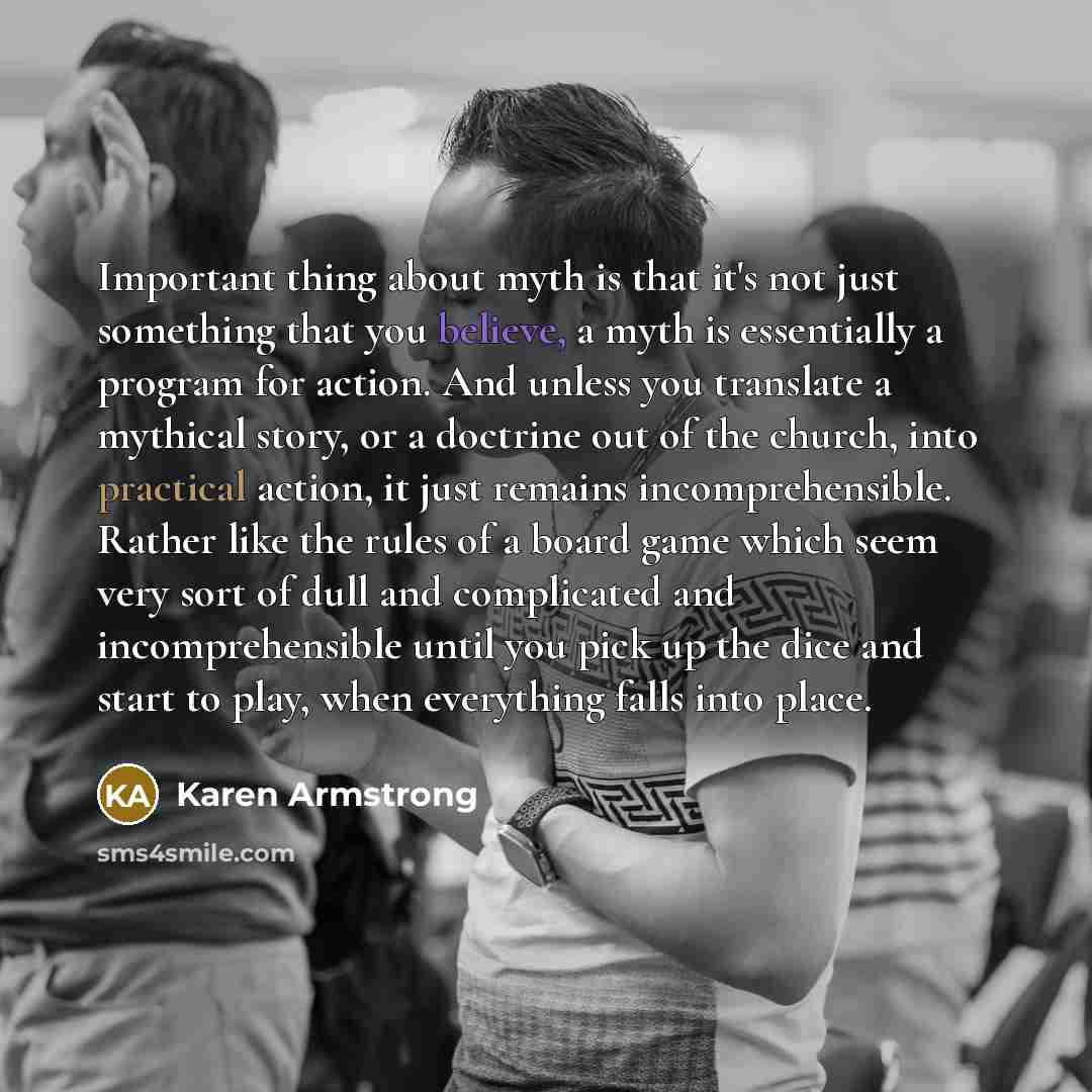 “Important thing about myth is that it's not just something that you believe, a myth is essentially a program for action. And unless you translate a mythical story, or a doctrine out of the church, into practical action, it just remains incomprehensible. Rather like the rules of a board game which…” quote by Karen Armstrong