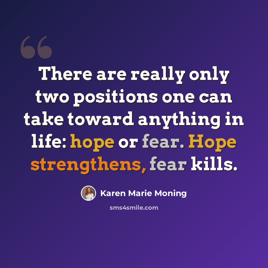 “There are really only two positions one can take toward anything in life: hope or fear. Hope strengthens, fear kills.” quote by Karen Marie Moning