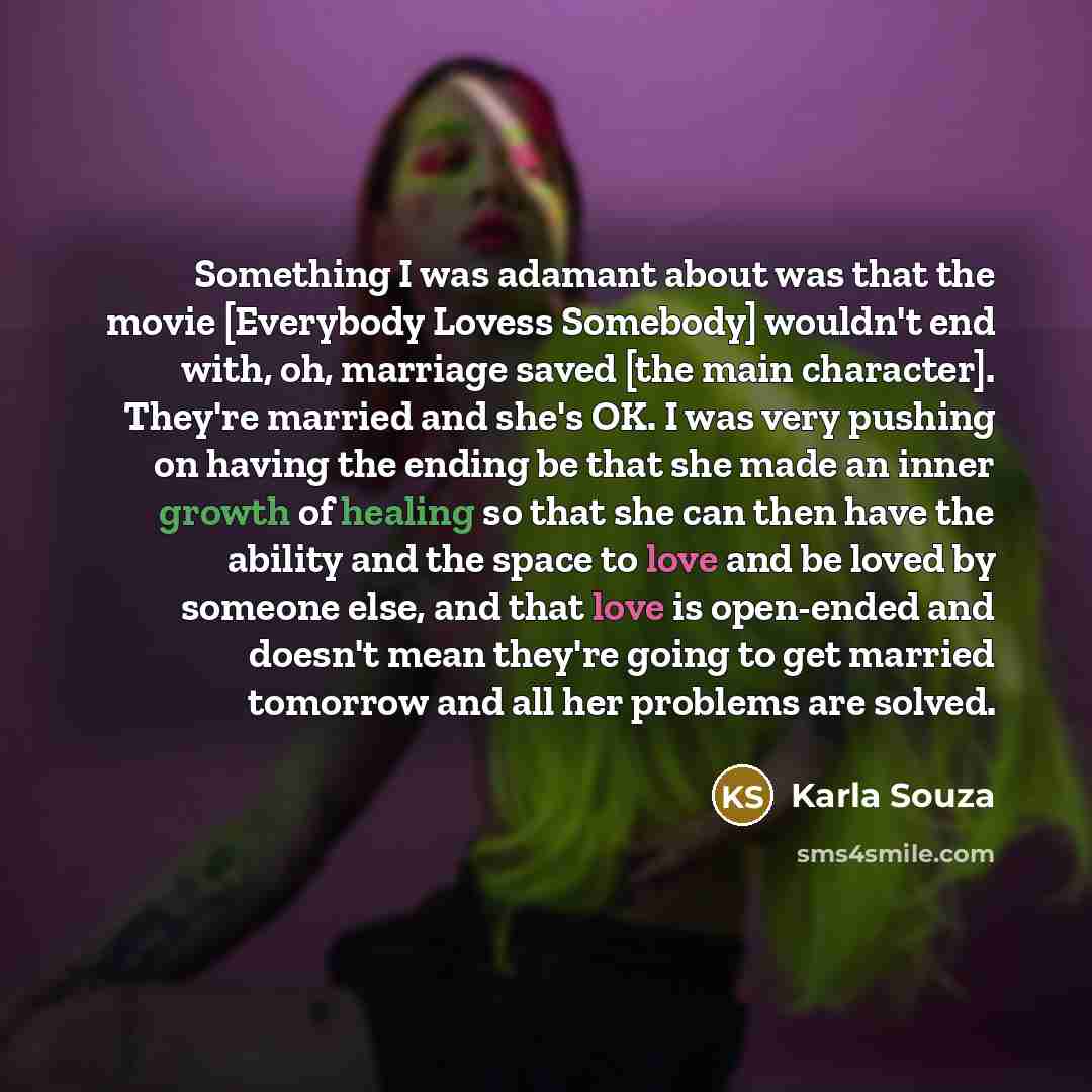 “Something I was adamant about was that the movie [Everybody Lovess Somebody] wouldn't end with, oh, marriage saved [the main character]. They're married and she's OK. I was very pushing on having the ending be that she made an inner growth of healing so that she can then have the ability and the…” quote by Karla Souza