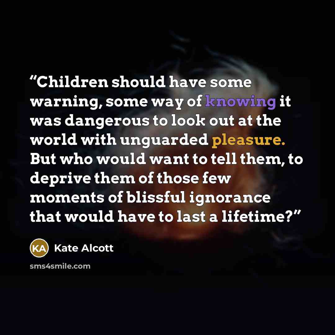 “Children should have some warning, some way of knowing it was dangerous to look out at the world with unguarded pleasure. But who would want to tell them, to deprive them of those few moments of blissful ignorance that would have to last a lifetime?” quote by Kate Alcott