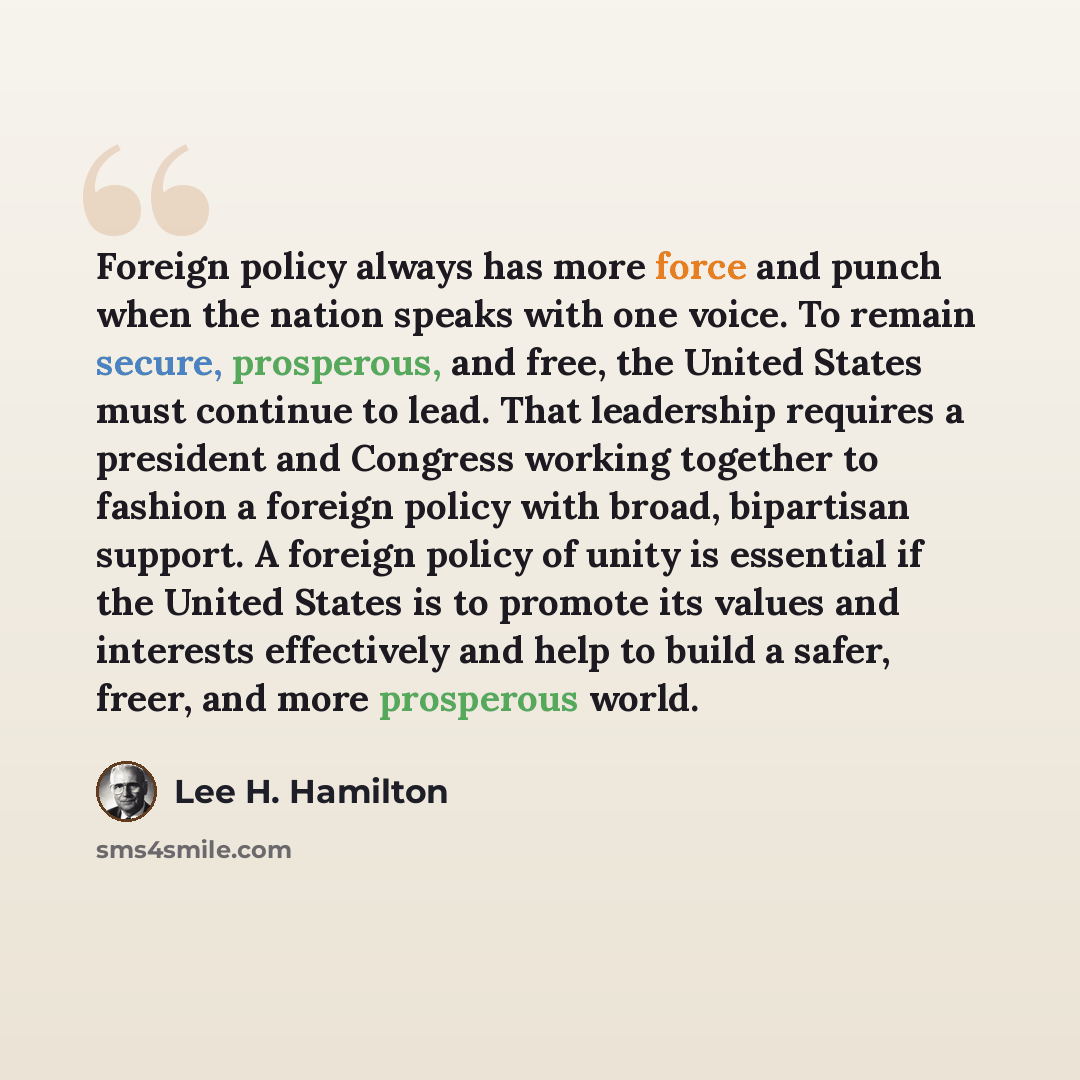 “Foreign policy always has more force and punch when the nation speaks with one voice. To remain secure, prosperous, and free, the United States must continue to lead. That leadership requires a president and Congress working together to fashion a foreign policy with broad, bipartisan support. A…” quote by Lee H. Hamilton
