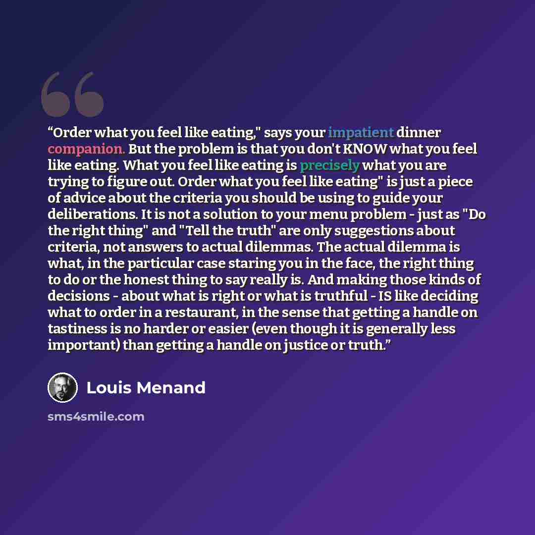 “Order what you feel like eating," says your impatient dinner companion. But the problem is that you don't KNOW what you feel like eating. What you feel like eating is precisely what you are trying to figure out. Order what you feel like eating" is just a piece of advice about the criteria you…” quote by Louis Menand