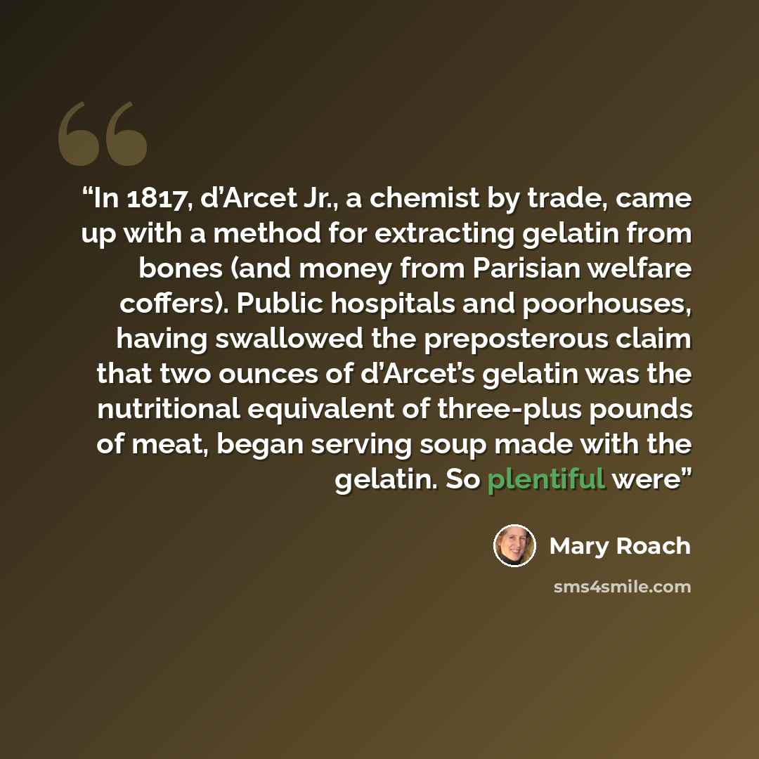 “In 1817, d’Arcet Jr., a chemist by trade, came up with a method for extracting gelatin from bones (and money from Parisian welfare coffers). Public hospitals and poorhouses, having swallowed the preposterous claim that two ounces of d’Arcet’s gelatin was the nutritional equivalent of three-plus…” quote by Mary Roach