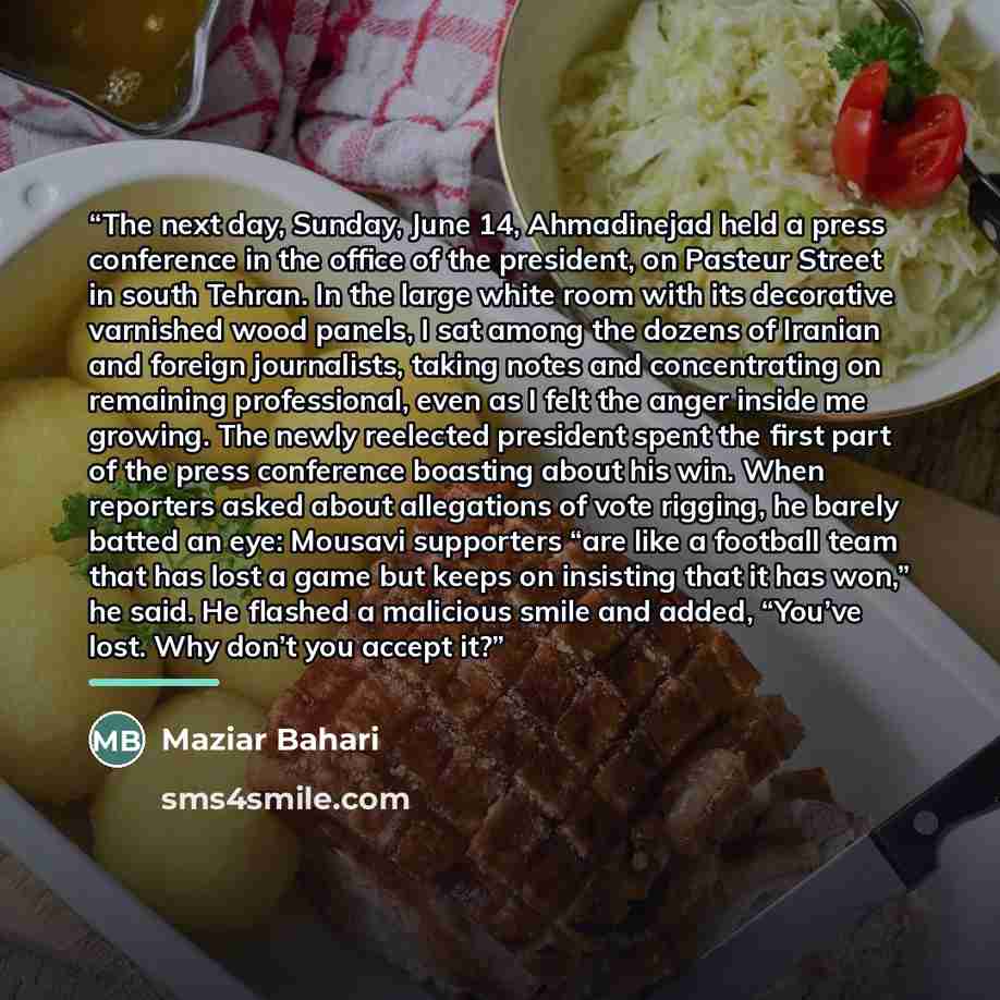 “The next day, Sunday, June 14, Ahmadinejad held a press conference in the office of the president, on Pasteur Street in south Tehran. In the large white room with its decorative varnished wood panels, I sat among the dozens of Iranian and foreign journalists, taking notes and concentrating on…” quote by Maziar Bahari