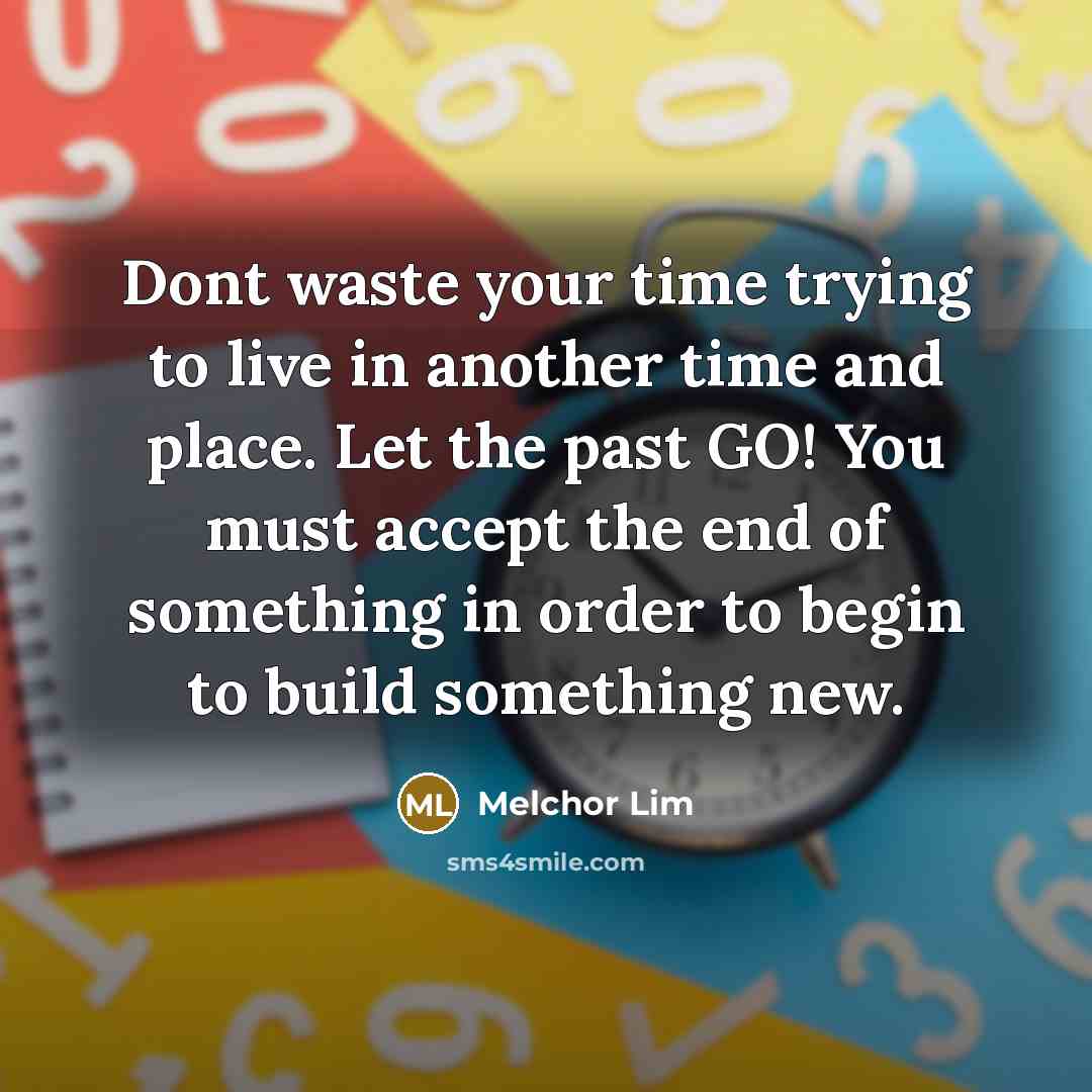 “Dont waste your time trying to live in another time and place. Let the past GO! You must accept the end of something in order to begin to build something new.” quote by Melchor Lim