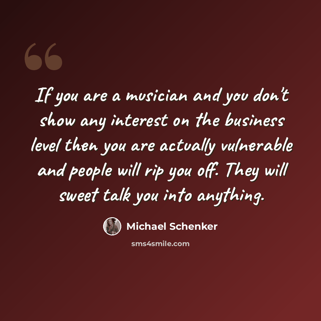“If you are a musician and you don't show any interest on the business level then you are actually vulnerable and people will rip you off. They will sweet talk you into anything.” quote by Michael Schenker