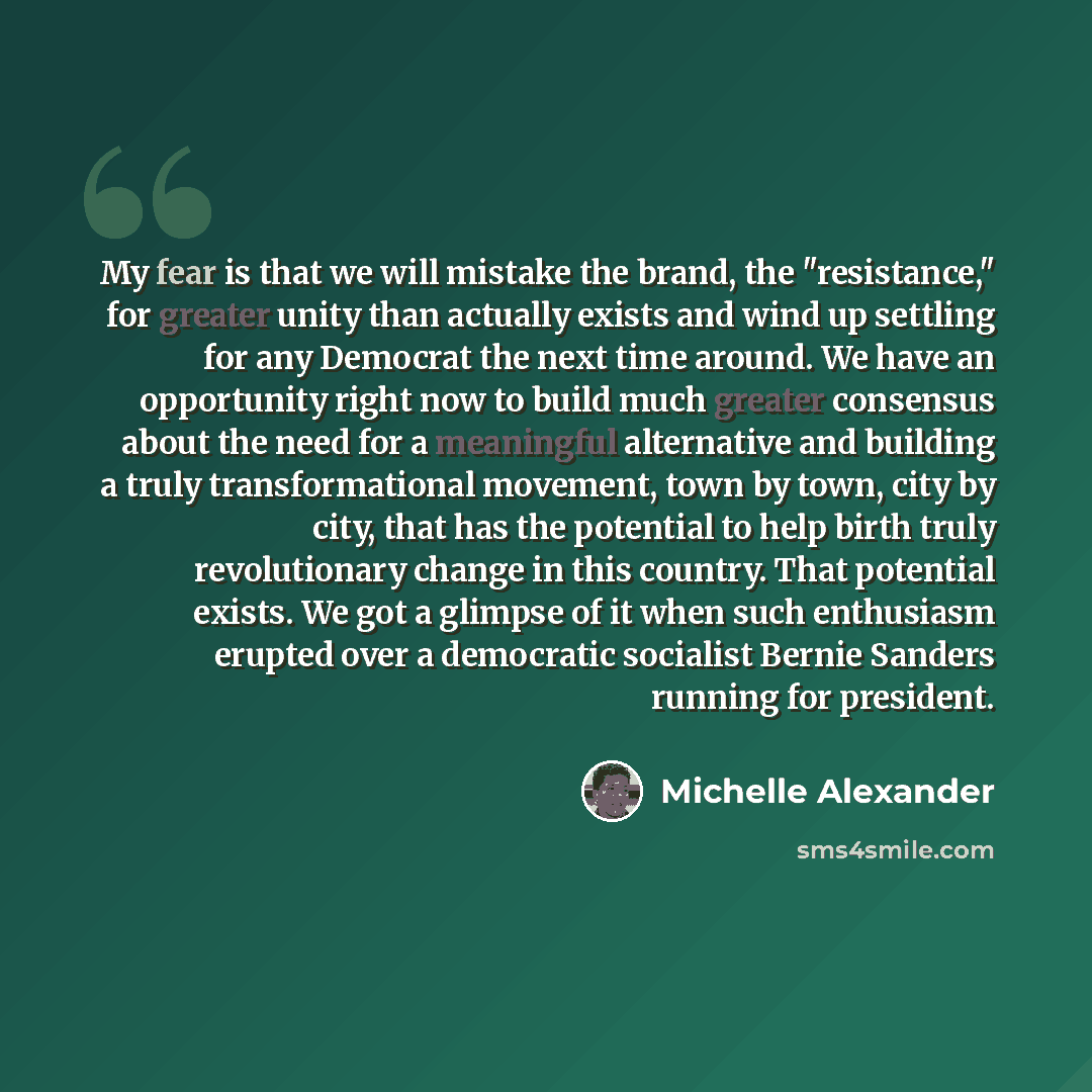 “My fear is that we will mistake the brand, the "resistance," for greater unity than actually exists and wind up settling for any Democrat the next time around. We have an opportunity right now to build much greater consensus about the need for a meaningful alternative and building a truly…” quote by Michelle Alexander