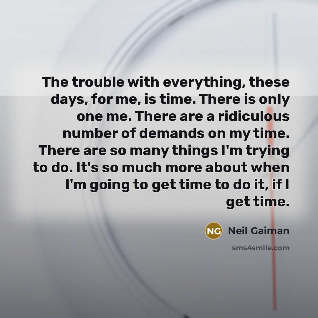 “The trouble with everything, these days, for me, is time. There is only one me. There are a ridiculous number of demands on my time. There are so many things I'm trying to do. It's so much more about when I'm going to get time to do it, if I get time.” quote by Neil Gaiman