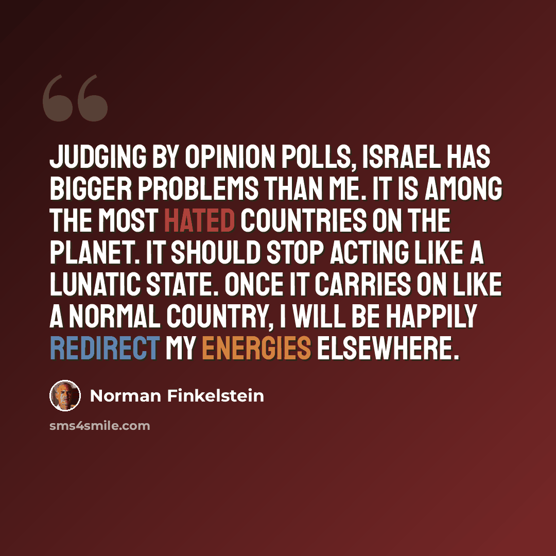 “Judging by opinion polls, Israel has bigger problems than me. It is among the most hated countries on the planet. It should stop acting like a lunatic state. Once it carries on like a normal country, I will be happily redirect my energies elsewhere.” quote by Norman Finkelstein