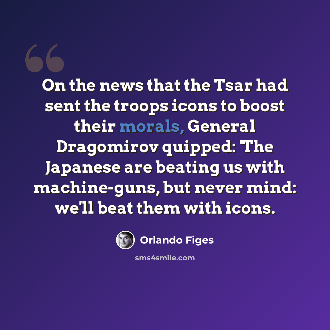 “On the news that the Tsar had sent the troops icons to boost their morals, General Dragomirov quipped: 'The Japanese are beating us with machine-guns, but never mind: we'll beat them with icons.” quote by Orlando Figes