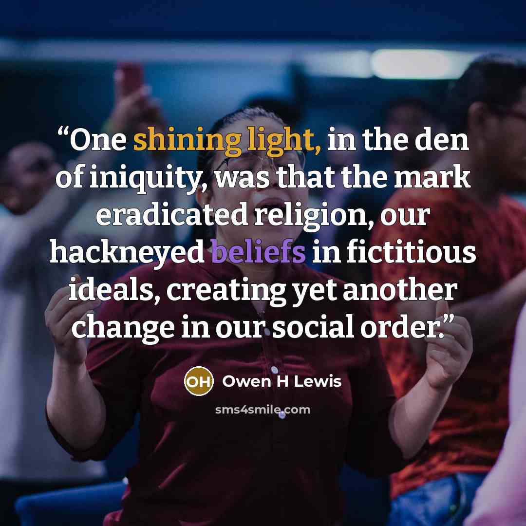 “One shining light, in the den of iniquity, was that the mark eradicated religion, our hackneyed beliefs in fictitious ideals, creating yet another change in our social order.” quote by Owen H Lewis