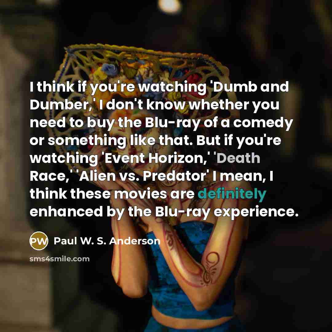 “I think if you're watching 'Dumb and Dumber,' I don't know whether you need to buy the Blu-ray of a comedy or something like that. But if you're watching 'Event Horizon,' 'Death Race,' 'Alien vs. Predator' I mean, I think these movies are definitely enhanced by the Blu-ray experience.” quote by Paul W. S. Anderson