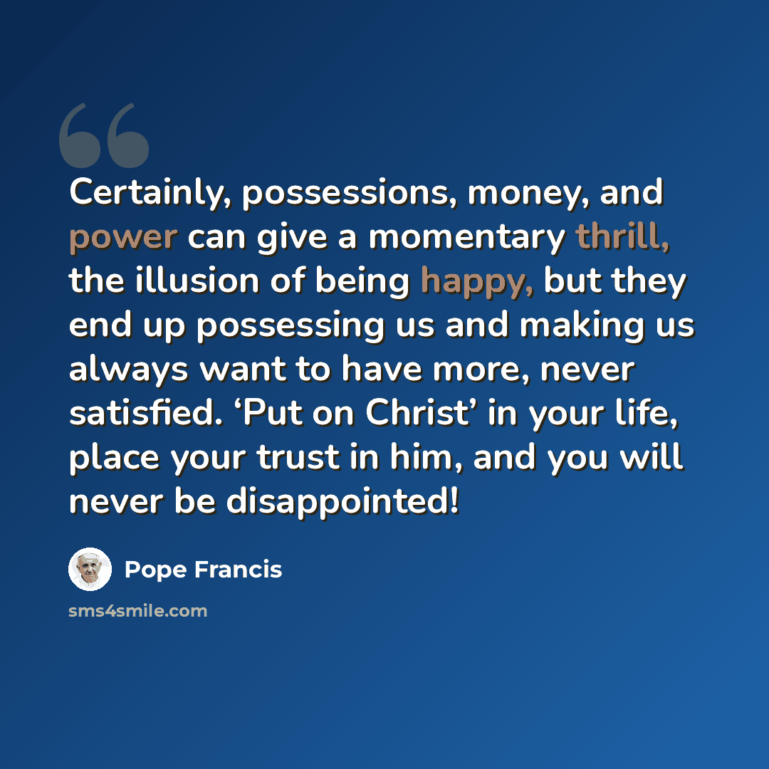 “Certainly, possessions, money, and power can give a momentary thrill, the illusion of being happy, but they end up possessing us and making us always want to have more, never satisfied. ‘Put on Christ’ in your life, place your trust in him, and you will never be disappointed!” quote by Pope Francis
