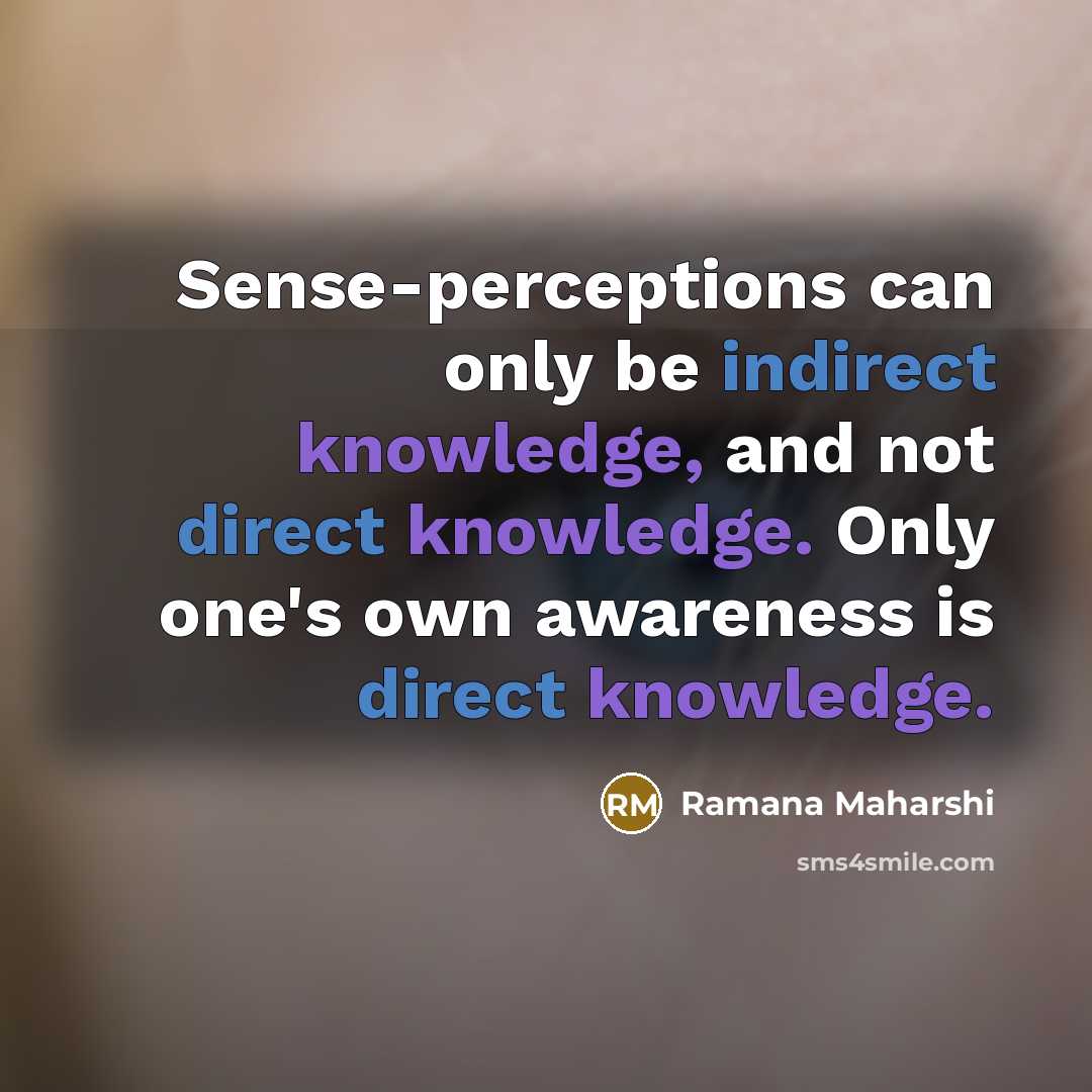 “Sense-perceptions can only be indirect knowledge, and not direct knowledge. Only one's own awareness is direct knowledge.” quote by Ramana Maharshi