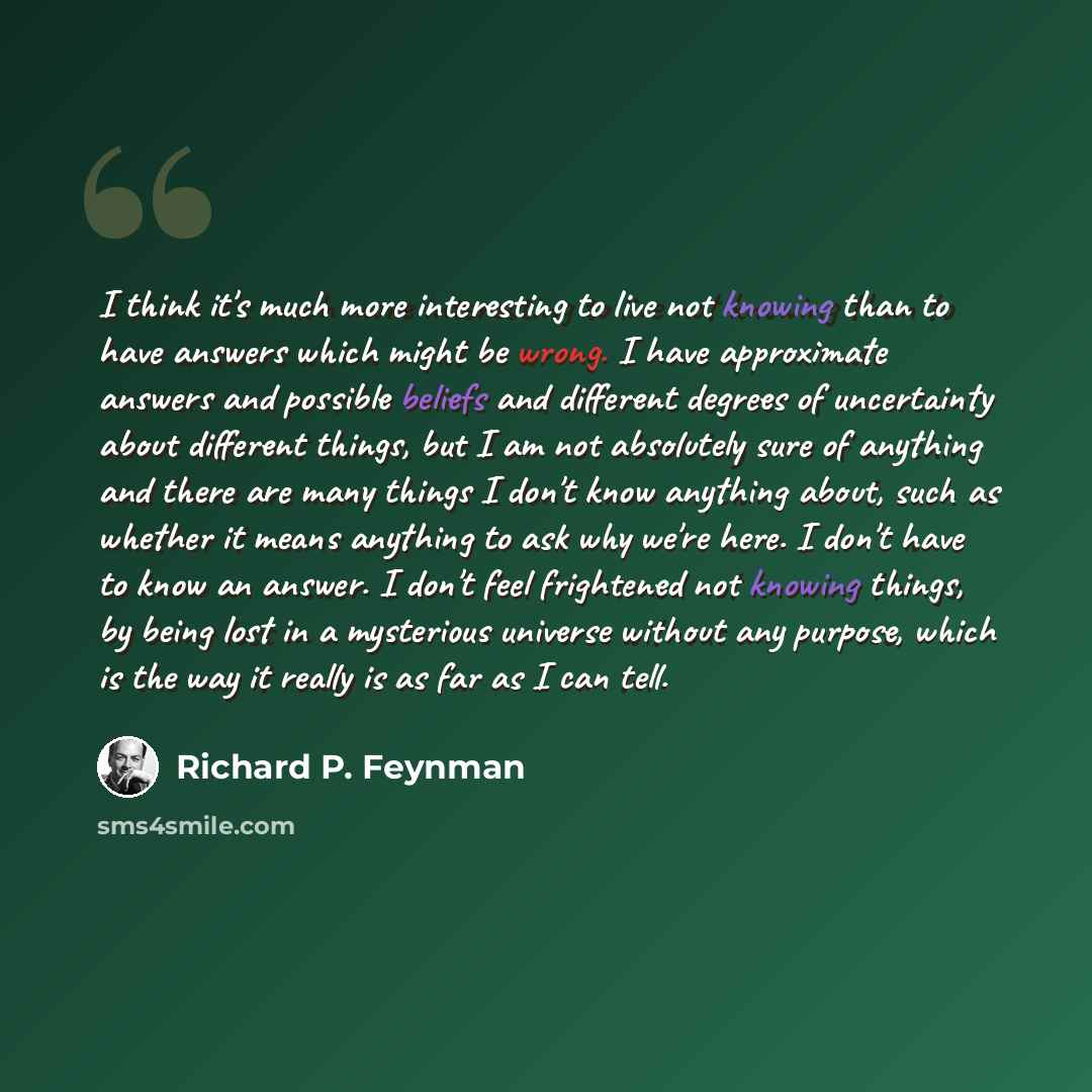 “I think it's much more interesting to live not knowing than to have answers which might be wrong. I have approximate answers and possible beliefs and different degrees of uncertainty about different things, but I am not absolutely sure of anything and there are many things I don't know anything…” quote by Richard P. Feynman