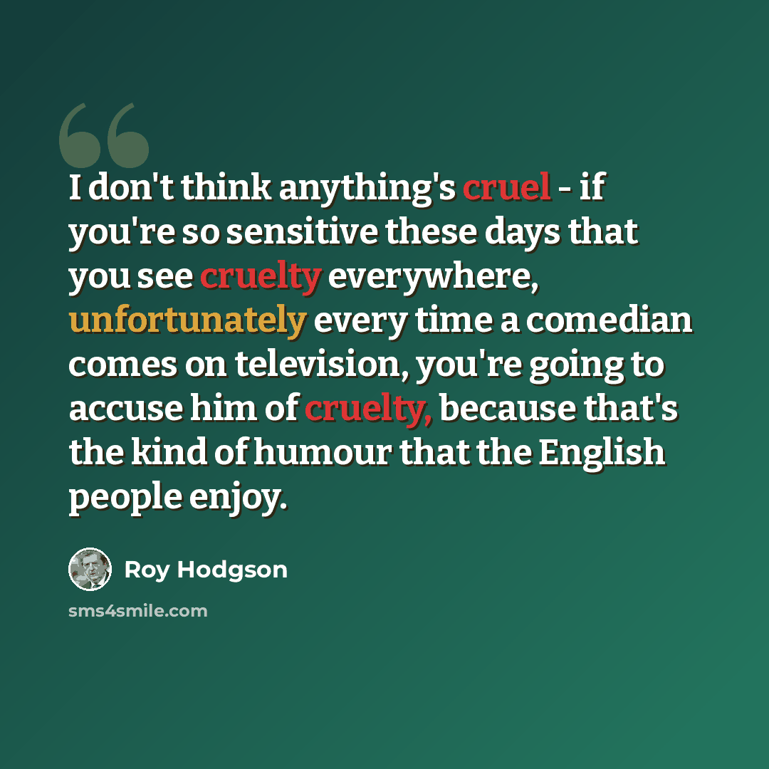 “I don't think anything's cruel - if you're so sensitive these days that you see cruelty everywhere, unfortunately every time a comedian comes on television, you're going to accuse him of cruelty, because that's the kind of humour that the English people enjoy.” quote by Roy Hodgson