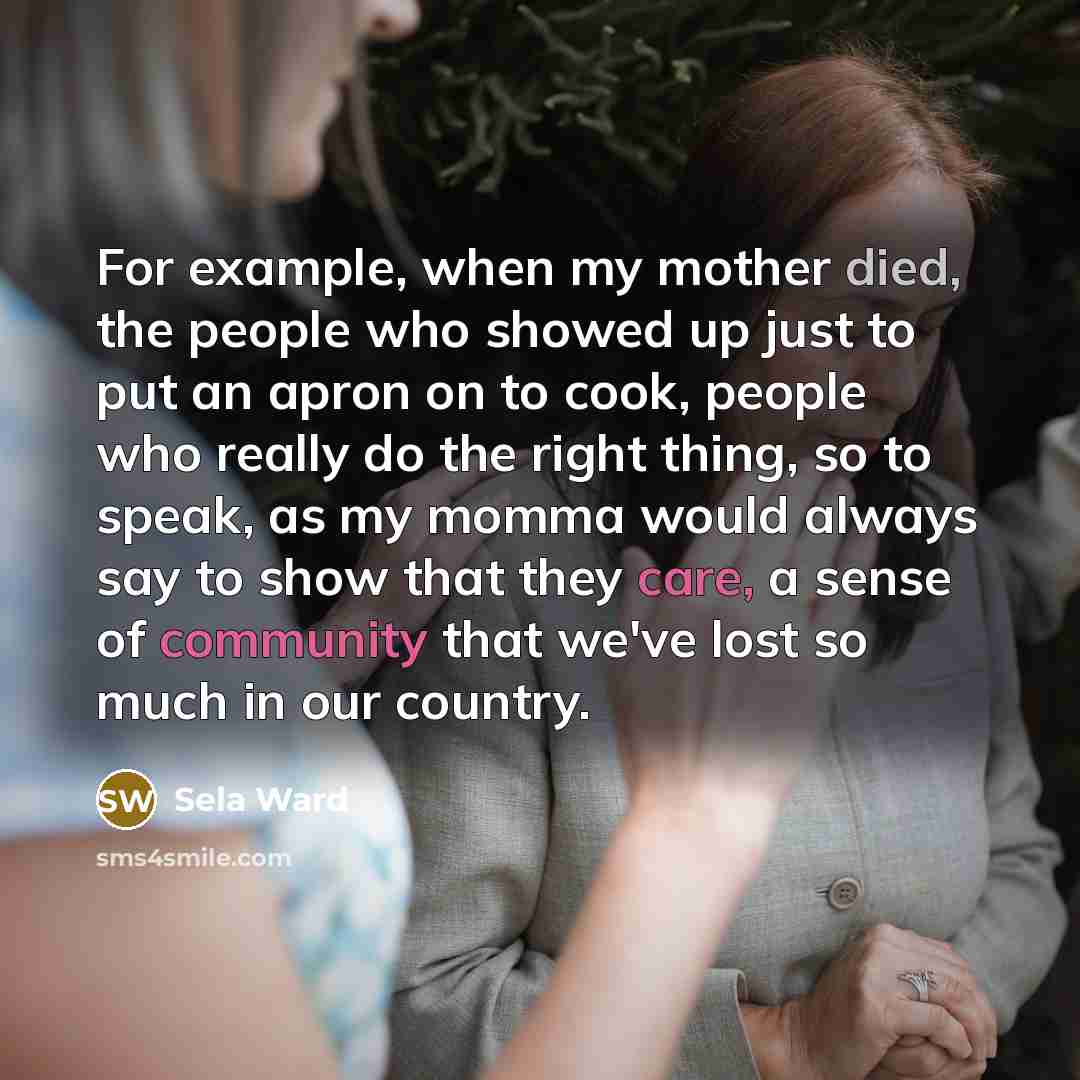 “For example, when my mother died, the people who showed up just to put an apron on to cook, people who really do the right thing, so to speak, as my momma would always say to show that they care, a sense of community that we've lost so much in our country.” quote by Sela Ward