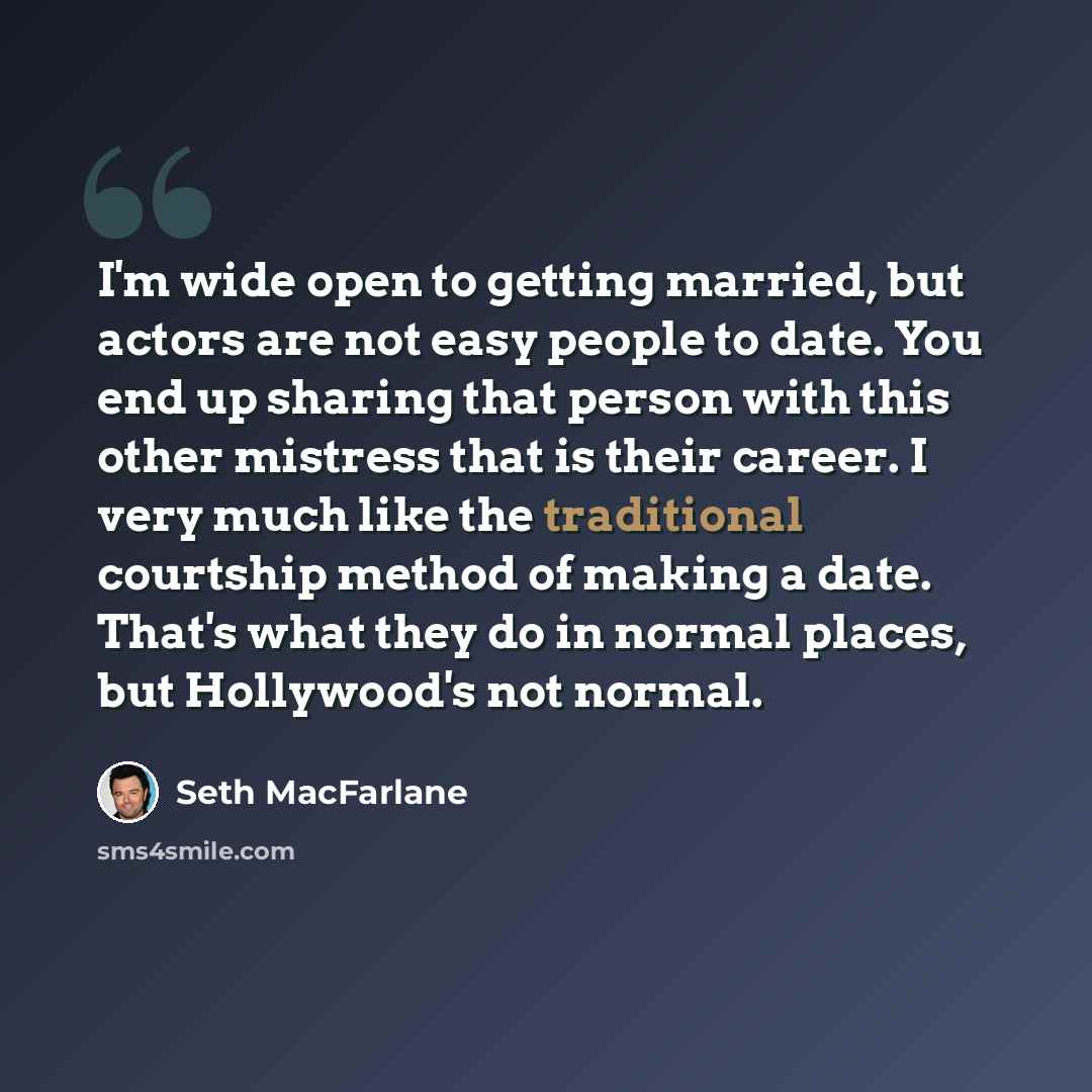“I'm wide open to getting married, but actors are not easy people to date. You end up sharing that person with this other mistress that is their career. I very much like the traditional courtship method of making a date. That's what they do in normal places, but Hollywood's not normal.” quote by Seth MacFarlane