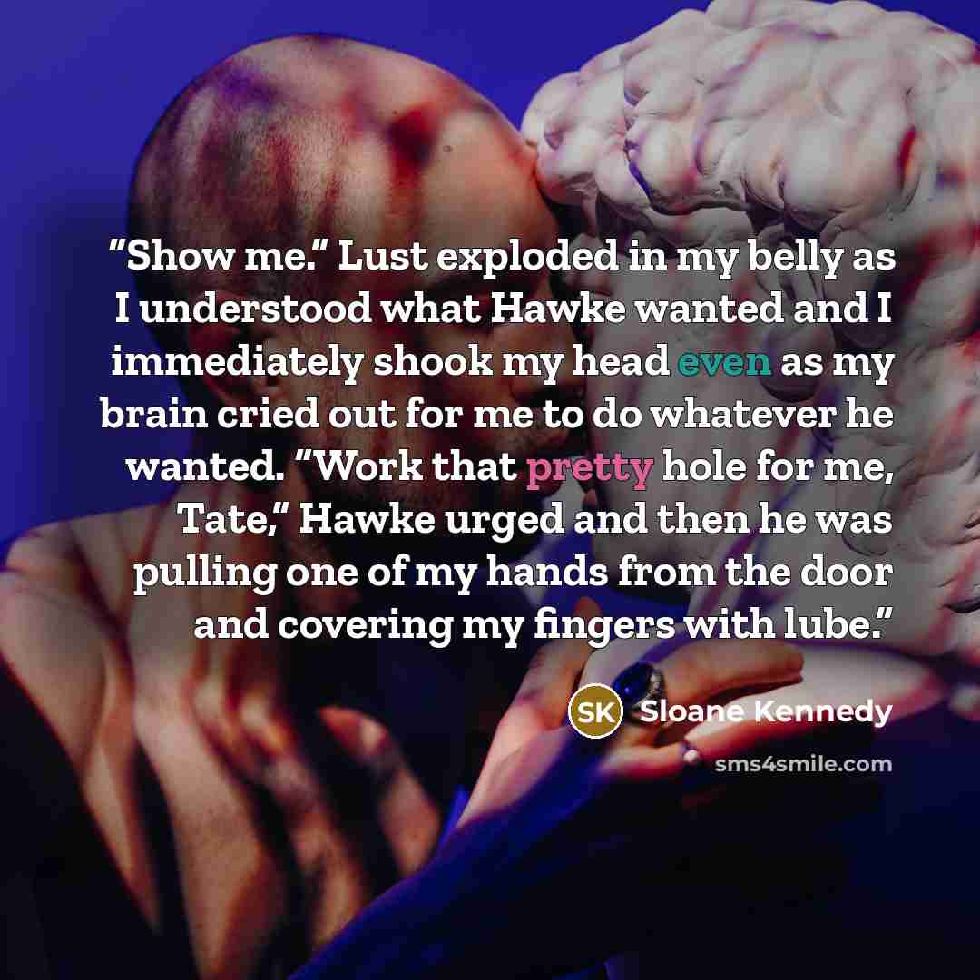 “Show me.” Lust exploded in my belly as I understood what Hawke wanted and I immediately shook my head even as my brain cried out for me to do whatever he wanted. “Work that pretty hole for me, Tate,” Hawke urged and then he was pulling one of my hands from the door and covering my fingers with lube.” quote by Sloane Kennedy