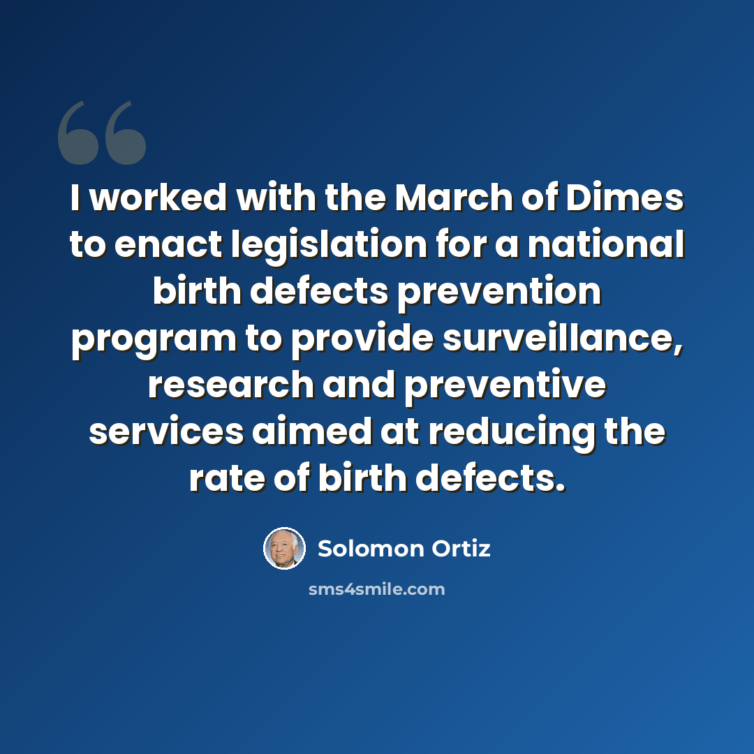 “I worked with the March of Dimes to enact legislation for a national birth defects prevention program to provide surveillance, research and preventive services aimed at reducing the rate of birth defects.” quote by Solomon Ortiz