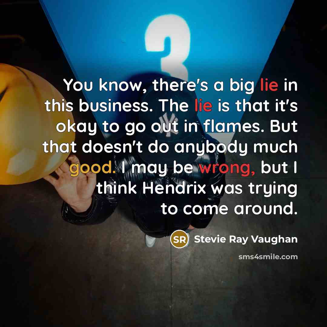 “You know, there's a big lie in this business. The lie is that it's okay to go out in flames. But that doesn't do anybody much good. I may be wrong, but I think Hendrix was trying to come around.” quote by Stevie Ray Vaughan