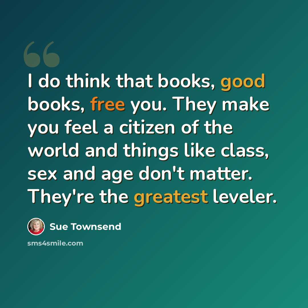 “I do think that books, good books, free you. They make you feel a citizen of the world and things like class, sex and age don't matter. They're the greatest leveler.” quote by Sue Townsend