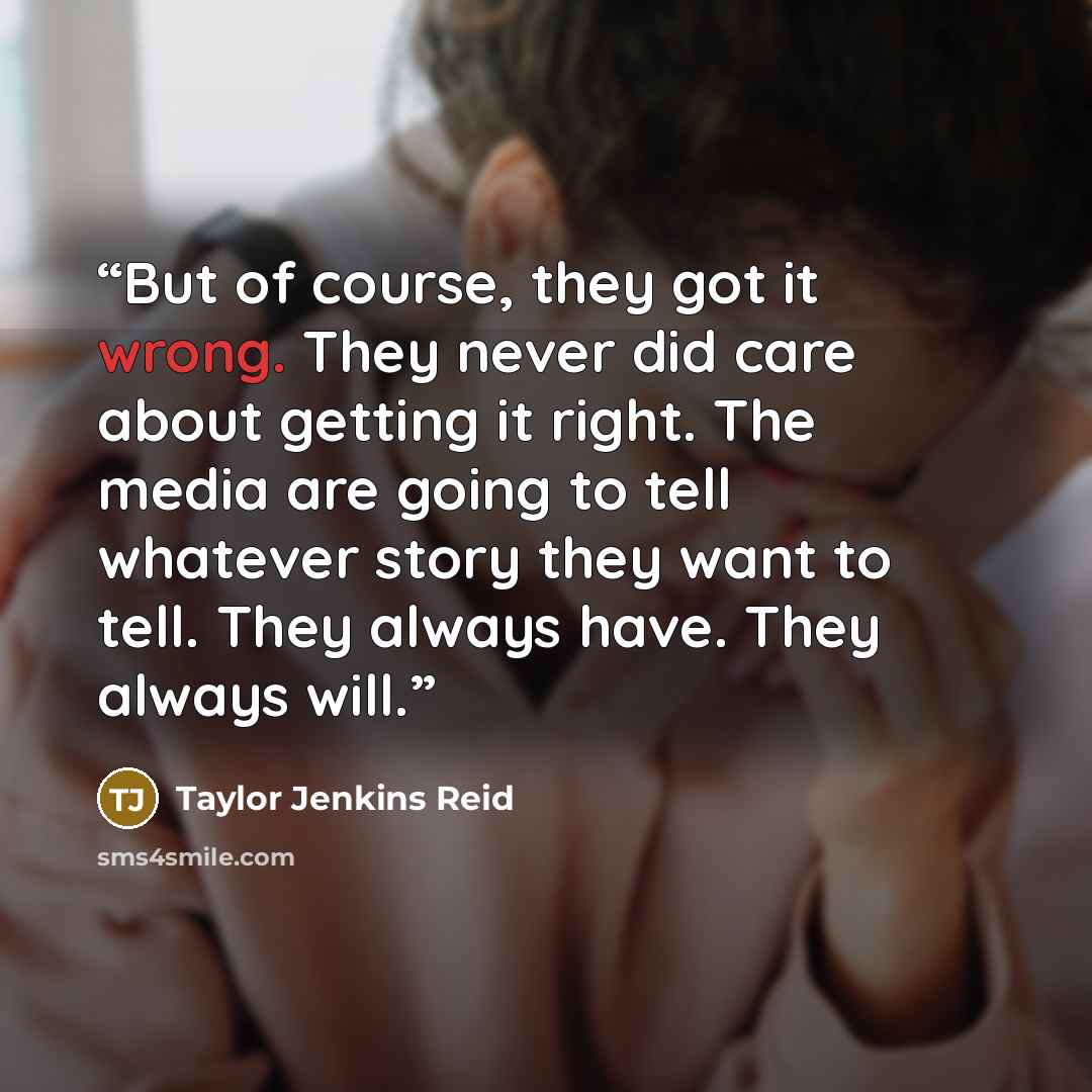“But of course, they got it wrong. They never did care about getting it right. The media are going to tell whatever story they want to tell. They always have. They always will.” quote by Taylor Jenkins Reid