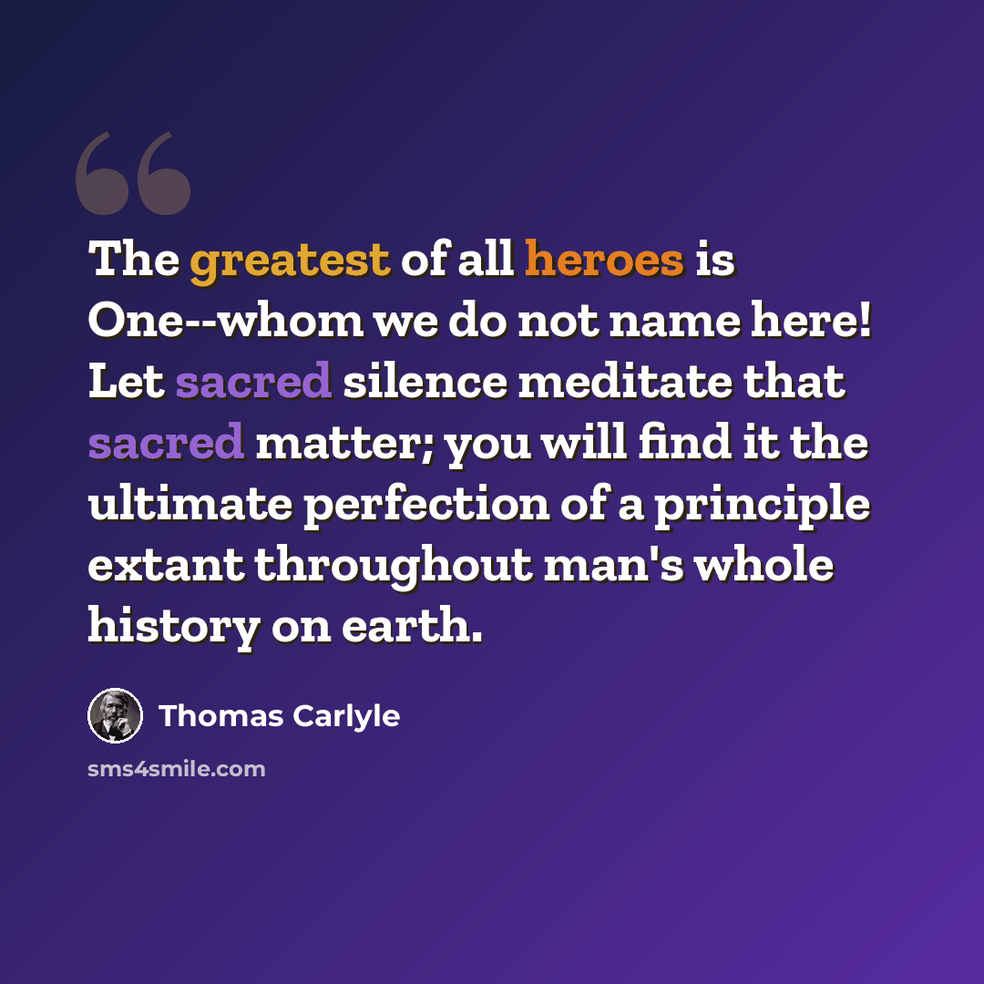“The greatest of all heroes is One--whom we do not name here! Let sacred silence meditate that sacred matter; you will find it the ultimate perfection of a principle extant throughout man's whole history on earth.” quote by Thomas Carlyle