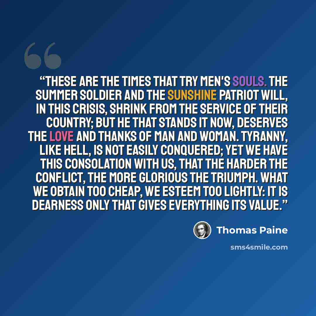 “These are the times that try men's souls. The summer soldier and the sunshine patriot will, in this crisis, shrink from the service of their country; but he that stands it now, deserves the love and thanks of man and woman. Tyranny, like hell, is not easily conquered; yet we have this consolation…” quote by Thomas Paine