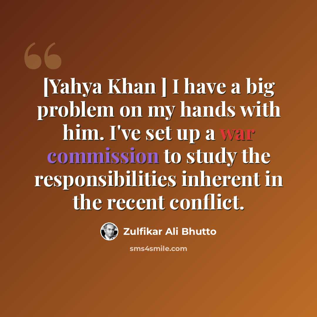 “[Yahya Khan ] I have a big problem on my hands with him. I've set up a war commission to study the responsibilities inherent in the recent conflict.” quote by Zulfikar Ali Bhutto