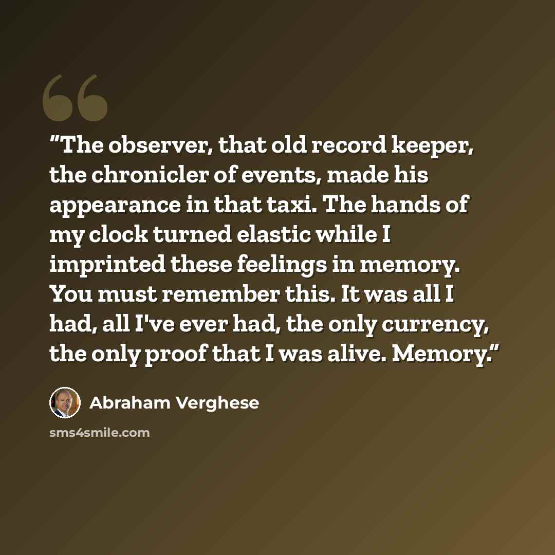 “The observer, that old record keeper, the chronicler of events, made his appearance in that taxi. The hands of my clock turned elastic while I imprinted these feelings in memory. You must remember this. It was all I had, all I've ever had, the only currency, the only proof that I was alive. Memory.” quote by Abraham Verghese
