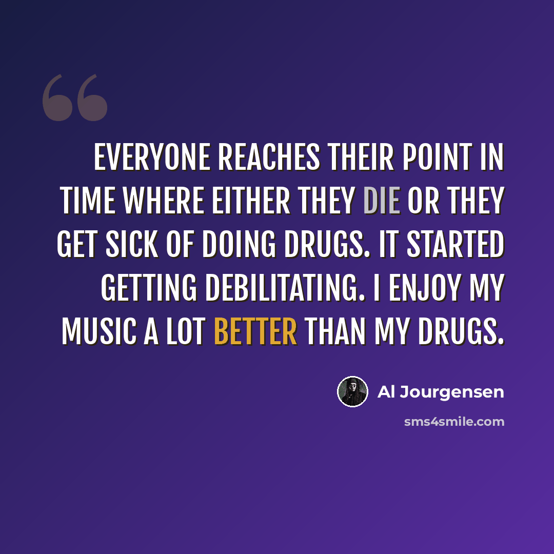 “Everyone reaches their point in time where either they die or they get sick of doing drugs. It started getting debilitating. I enjoy my music a lot better than my drugs.” quote by Al Jourgensen