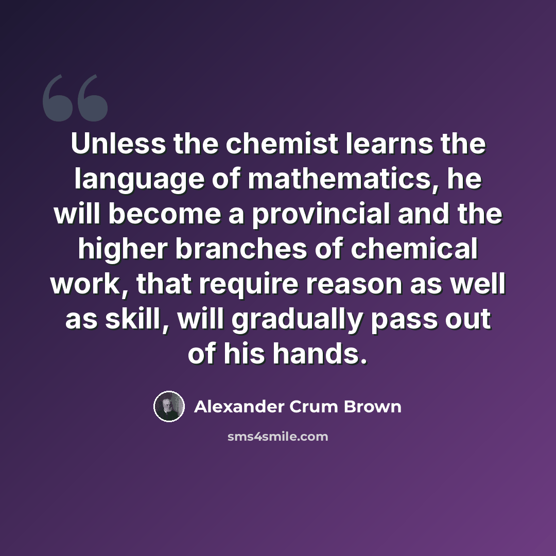 “Unless the chemist learns the language of mathematics, he will become a provincial and the higher branches of chemical work, that require reason as well as skill, will gradually pass out of his hands.” quote by Alexander Crum Brown