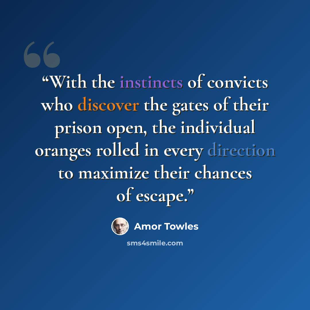 “With the instincts of convicts who discover the gates of their prison open, the individual oranges rolled in every direction to maximize their chances of escape.” quote by Amor Towles