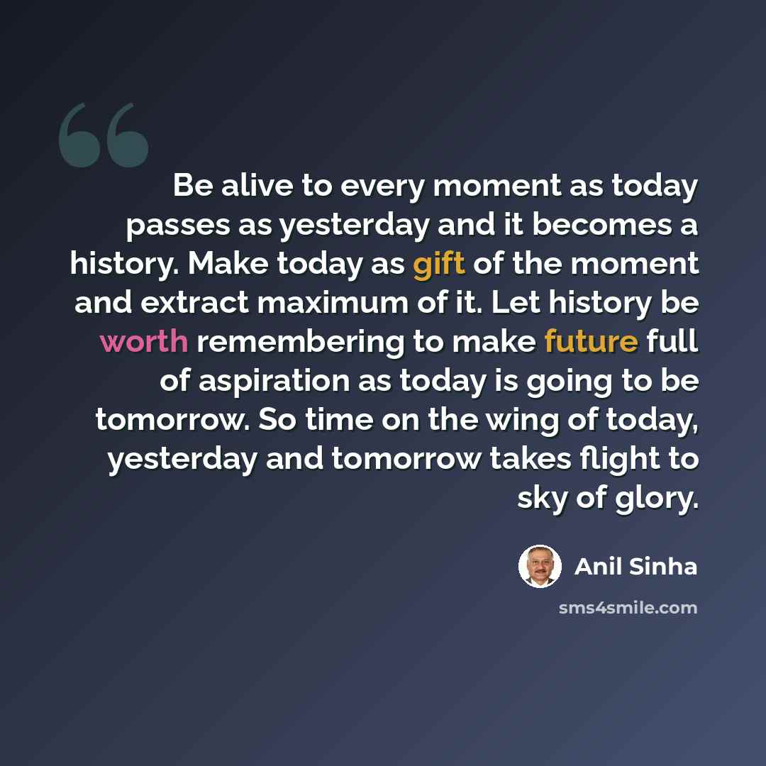 “Be alive to every moment as today passes as yesterday and it becomes a history. Make today as gift of the moment and extract maximum of it. Let history be worth remembering to make future full of aspiration as today is going to be tomorrow. So time on the wing of today, yesterday and tomorrow…” quote by Anil Sinha