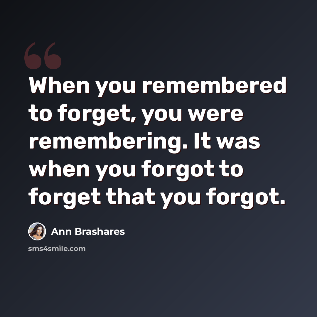 “When you remembered to forget, you were remembering. It was when you forgot to forget that you forgot.” quote by Ann Brashares